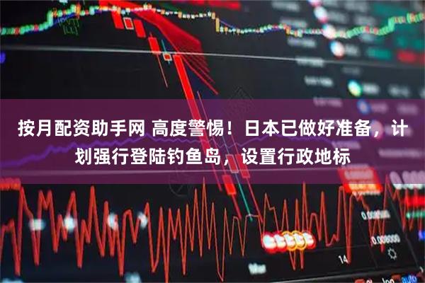按月配资助手网 高度警惕！日本已做好准备，计划强行登陆钓鱼岛，设置行政地标