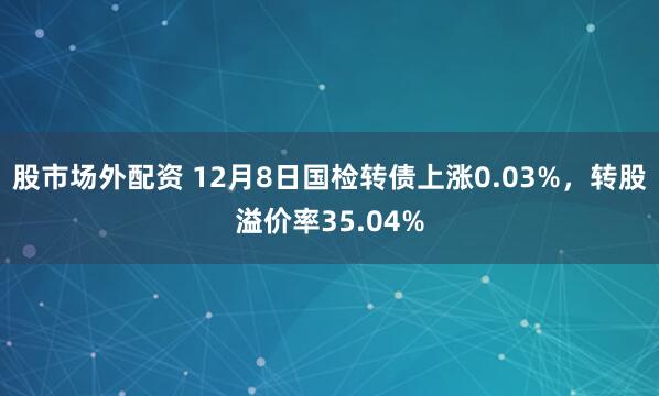 股市场外配资 12月8日国检转债上涨0.03%，转股溢价率35.04%