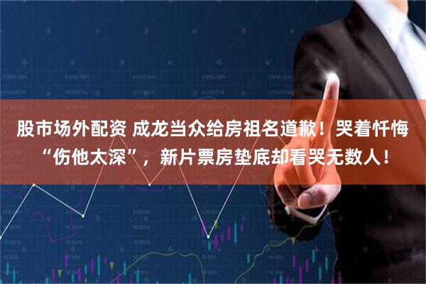 股市场外配资 成龙当众给房祖名道歉！哭着忏悔“伤他太深”，新片票房垫底却看哭无数人！