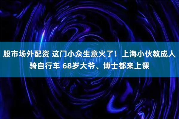 股市场外配资 这门小众生意火了!上海小伙教成人骑自行车 68岁大爷、博士都来上课
