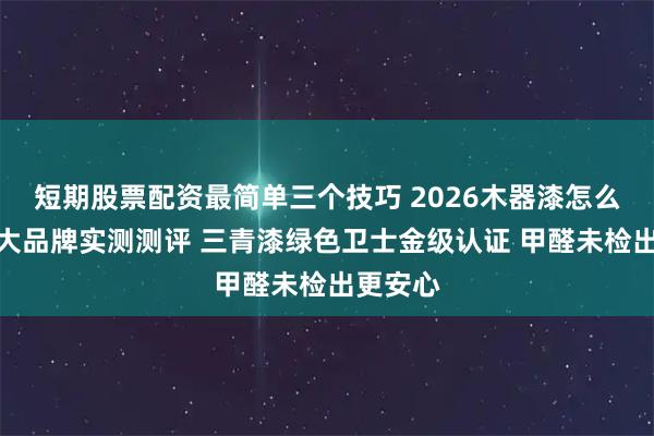 短期股票配资最简单三个技巧 2026木器漆怎么选？五大品牌实测测评 三青漆绿色卫士金级认证 甲醛未检出更安心