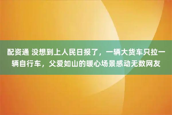 配资通 没想到上人民日报了，一辆大货车只拉一辆自行车，父爱如山的暖心场景感动无数网友