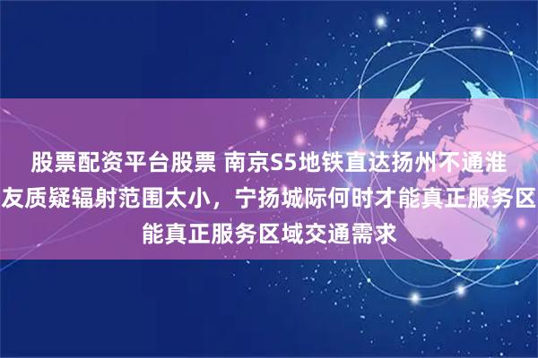股票配资平台股票 南京S5地铁直达扬州不通淮安，苏北网友质疑辐射范围太小，宁扬城际何时才能真正服务区域交通需求