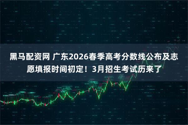 黑马配资网 广东2026春季高考分数线公布及志愿填报时间初定！3月招生考试历来了
