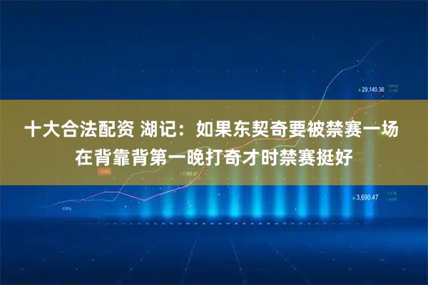 十大合法配资 湖记：如果东契奇要被禁赛一场 在背靠背第一晚打奇才时禁赛挺好
