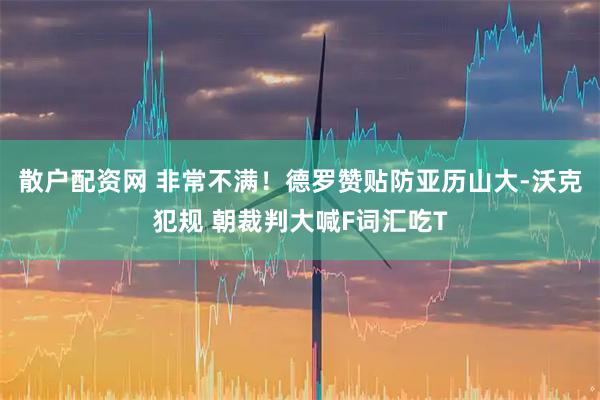 散户配资网 非常不满！德罗赞贴防亚历山大-沃克犯规 朝裁判大喊F词汇吃T