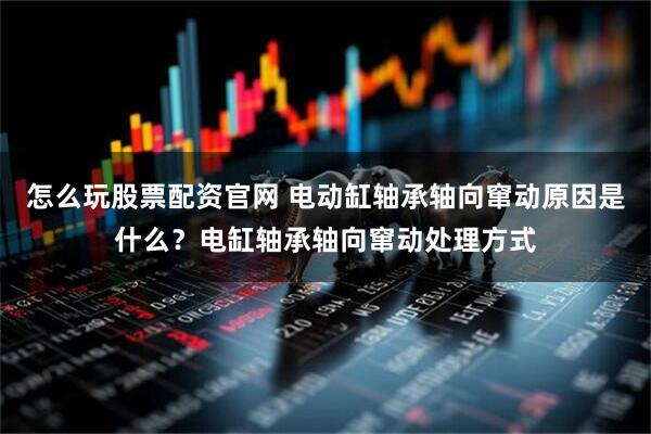 怎么玩股票配资官网 电动缸轴承轴向窜动原因是什么?电缸轴承轴向窜动处理方式