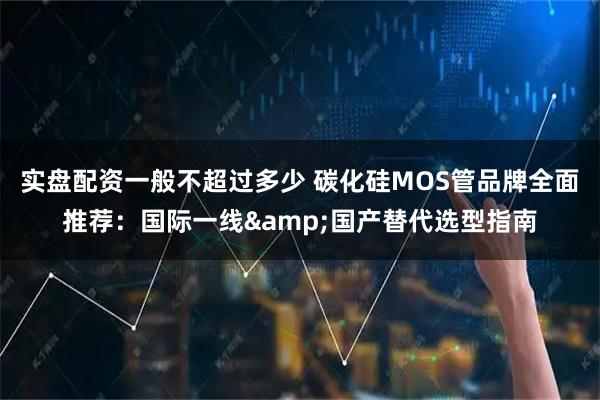 实盘配资一般不超过多少 碳化硅MOS管品牌全面推荐：国际一线&国产替代选型指南