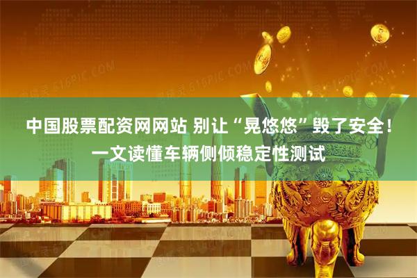 中国股票配资网网站 别让“晃悠悠”毁了安全！一文读懂车辆侧倾稳定性测试