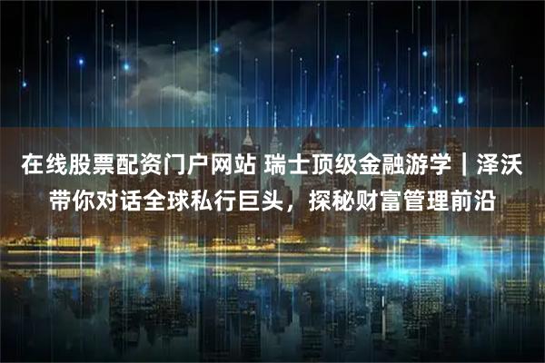 在线股票配资门户网站 瑞士顶级金融游学｜泽沃带你对话全球私行巨头，探秘财富管理前沿