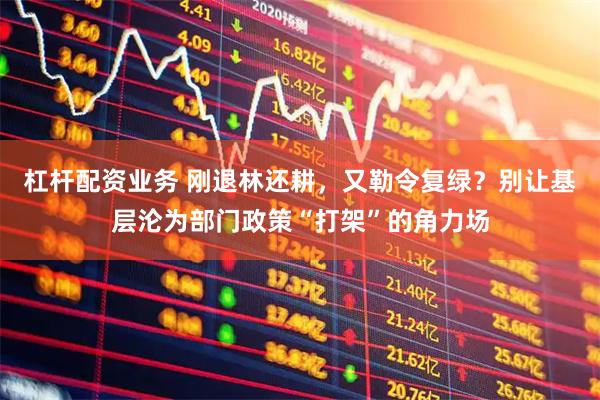杠杆配资业务 刚退林还耕，又勒令复绿？别让基层沦为部门政策“打架”的角力场