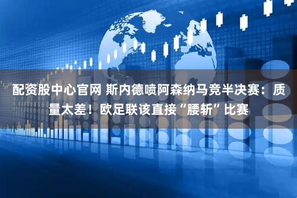 配资股中心官网 斯内德喷阿森纳马竞半决赛：质量太差！欧足联该直接“腰斩”比赛