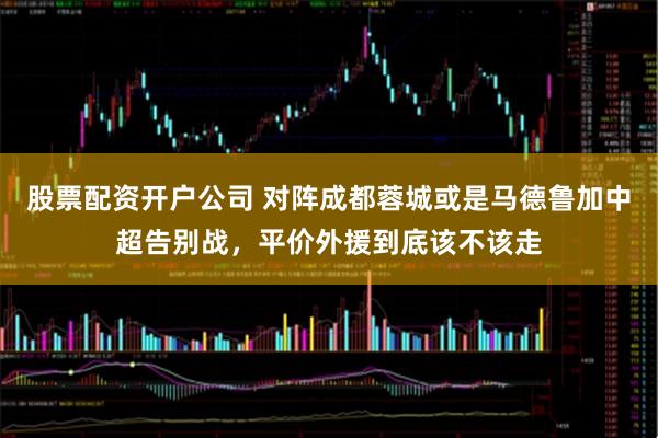 股票配资开户公司 对阵成都蓉城或是马德鲁加中超告别战，平价外援到底该不该走