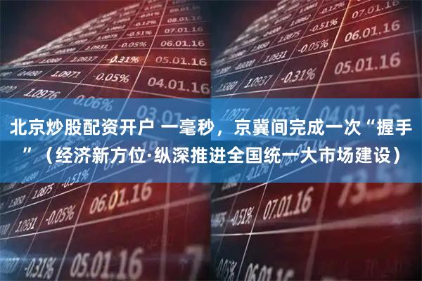 北京炒股配资开户 一毫秒，京冀间完成一次“握手”（经济新方位·纵深推进全国统一大市场建设）