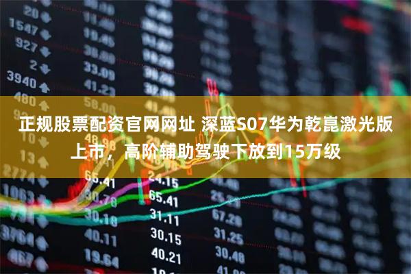 正规股票配资官网网址 深蓝S07华为乾崑激光版上市，高阶辅助驾驶下放到15万级