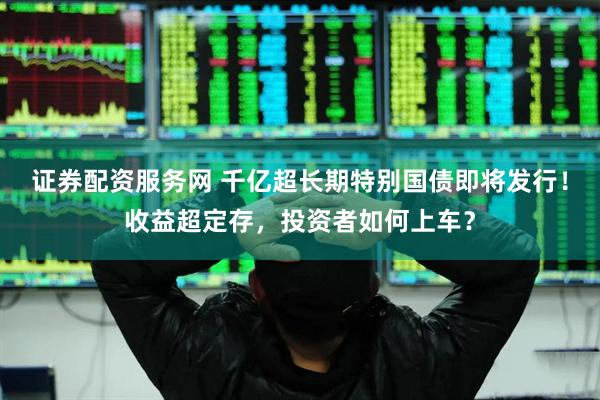 证券配资服务网 千亿超长期特别国债即将发行！收益超定存，投资者如何上车？