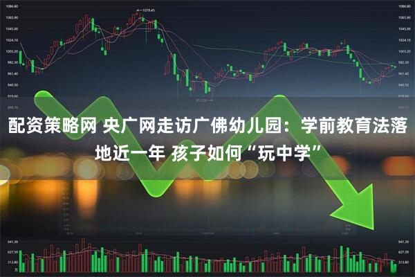 配资策略网 央广网走访广佛幼儿园：学前教育法落地近一年 孩子如何“玩中学”