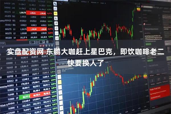 实盘配资网 东鹏大咖赶上星巴克，即饮咖啡老二快要换人了