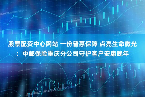 股票配资中心网站 一份普惠保障 点亮生命微光：中邮保险重庆分公司守护客户安康晚年