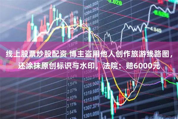 线上股票炒股配资 博主盗用他人创作旅游线路图，还涂抹原创标识与水印，法院：赔6000元