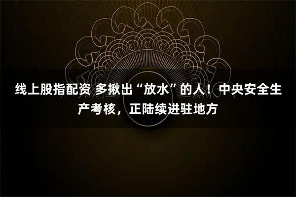 线上股指配资 多揪出“放水”的人！中央安全生产考核，正陆续进驻地方