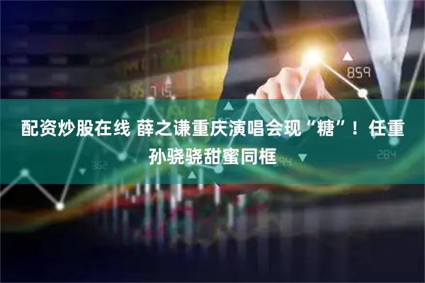 配资炒股在线 薛之谦重庆演唱会现“糖”！任重孙骁骁甜蜜同框