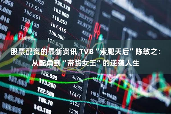 股票配资的最新资讯 TVB“索腿天后”陈敏之：从配角到“带货女王”的逆袭人生