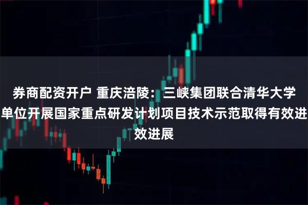 券商配资开户 重庆涪陵：三峡集团联合清华大学等单位开展国家重点研发计划项目技术示范取得有效进展