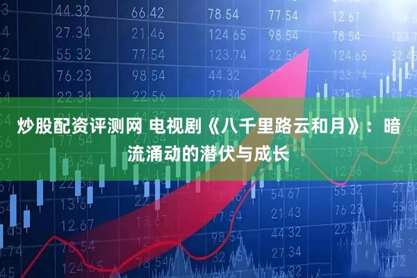 炒股配资评测网 电视剧《八千里路云和月》：暗流涌动的潜伏与成长